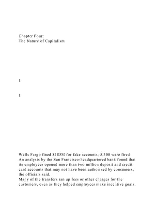 Chapter Four:
The Nature of Capitalism
1
1
Wells Fargo fined $185M for fake accounts; 5,300 were fired
An analysis by the San Francisco-headquartered bank found that
its employees opened more than two million deposit and credit
card accounts that may not have been authorized by consumers,
the officials said.
Many of the transfers ran up fees or other charges for the
customers, even as they helped employees make incentive goals.
 