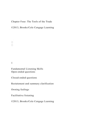 Chapter Four: The Tools of the Trade
©2013, Brooks/Cole Cengage Learning
1
Fundamental Listening Skills
Open-ended questions
Closed-ended questions
Restatement and summary clarification
Owning feelings
Facilitative listening
©2013, Brooks/Cole Cengage Learning
 