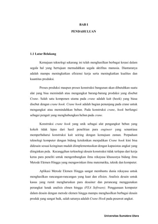 BAB I

                               PENDAHULUAN




1.1 Latar Belakang

       Kemajuan teknologi sekarang ini telah menghasilkan berbagai kreasi dalam
segala hal yang bertujuan memudahkan segala aktifitas manusia. Diantaranya
adalah mampu meningkatkan efisiensi kerja serta meningkatkan kualitas dan
kuantitas produksi.

       Proses produksi maupun proses konstruksi bangunan akan dibutuhkan suatu
alat yang bisa memindah atau mengangkut barang-barang produksi yang disebut
Crane. Salah satu komponen utama pada crane adalah kait (hook) yang biasa
disebut dengan crane hook. Crane hook adalah bagian penunjang pada crane untuk
mengangkat atau memindahkan beban. Pada konstruksi crane, hook berfungsi
sebagai pengait yang menghubungkan beban pada crane.

       Konstruksi crane hook yang unik sebagai alat pengangkut beban yang
kokoh tidak lepas dari hasil penelitian para engineer yang senantiasa
memperbaharui konstruksi kait seiring dengan kemajuan zaman. Perpaduan
teknologi komputer dengan bidang keteknikan menjadikan Crane hook kini bisa
didesain sesuai keinginan mudah diimplementasikan dengan kapasistas angkat yang
diinginkan pula. Kecanggihan terknologi desain konstruksi tidak terlepas dari kerja
keras para peneliti untuk mengembangkan ilmu rekayasa khususnya bidang ilmu
Metode Elemen Hingga yang mengawinkan ilmu matematika, teknik dan komputer.

       Aplikasi Metode Elemen Hingga sangat membantu dunia rekayasa untuk
menghasilkan rancangan-rancangan yang kuat dan efisien. Analisis desain untuk
kasus yang rumit mengharuskan para desainer dan perancang menggunakan
perangkat lunak analisis elmen hingga (FEA Software). Penggunaan komputer
dalam desain dengan metode elemen hingga mampu menghasilkan berbagai desain
produk yang sangat baik, salah satunya adalah Crane Hook pada pesawat angkat.




                                                         Universitas Sumatera Utara
 