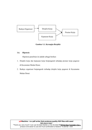 Disiplin Kerja

Budaya Organisasi

Prestasi Kerja
Kepuasan Kerja

Gambar 1.1. Kerangka Berpikir

1.6.

Hipotesis
Hipotesis penelitian ini adalah sebagai berikut:

1. Disiplin kerja dan kepuasan kerja berpengaruh terhadap prestasi kerja pegawai
di Kecamatan Medan Denai.
2. Budaya organisasi berpengaruh terhadap disiplin kerja pegawai di Kecamatan
Medan Denai.

pdfMachine - is a pdf writer that produces quality PDF files with ease!
Get yours now!
“Thank you very much! I can use Acrobat Distiller or the Acrobat PDFWriter but ISumaterayour
Universitas consider Utara
product a lot easier to use and much preferable to Adobe's" A.Sarras - USA

 