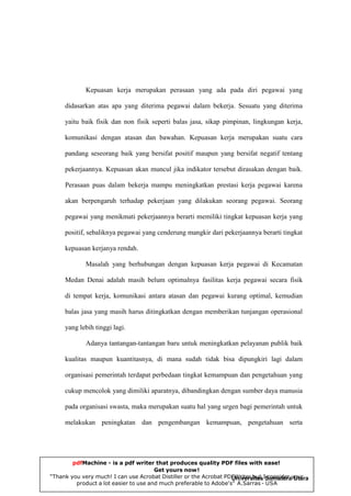 Kepuasan kerja merupakan perasaan yang ada pada diri pegawai yang
didasarkan atas apa yang diterima pegawai dalam bekerja. Sesuatu yang diterima
yaitu baik fisik dan non fisik seperti balas jasa, sikap pimpinan, lingkungan kerja,
komunikasi dengan atasan dan bawahan. Kepuasan kerja merupakan suatu cara
pandang seseorang baik yang bersifat positif maupun yang bersifat negatif tentang
pekerjaannya. Kepuasan akan muncul jika indikator tersebut dirasakan dengan baik.
Perasaan puas dalam bekerja mampu meningkatkan prestasi kerja pegawai karena
akan berpengaruh terhadap pekerjaan yang dilakukan seorang pegawai. Seorang
pegawai yang menikmati pekerjaannya berarti memiliki tingkat kepuasan kerja yang
positif, sebaliknya pegawai yang cenderung mangkir dari pekerjaannya berarti tingkat
kepuasan kerjanya rendah.
Masalah yang berhubungan dengan kepuasan kerja pegawai di Kecamatan
Medan Denai adalah masih belum optimalnya fasilitas kerja pegawai secara fisik
di tempat kerja, komunikasi antara atasan dan pegawai kurang optimal, kemudian
balas jasa yang masih harus ditingkatkan dengan memberikan tunjangan operasional
yang lebih tinggi lagi.
Adanya tantangan-tantangan baru untuk meningkatkan pelayanan publik baik
kualitas maupun kuantitasnya, di mana sudah tidak bisa dipungkiri lagi dalam
organisasi pemerintah terdapat perbedaan tingkat kemampuan dan pengetahuan yang
cukup mencolok yang dimiliki aparatnya, dibandingkan dengan sumber daya manusia
pada organisasi swasta, maka merupakan suatu hal yang urgen bagi pemerintah untuk
melakukan peningkatan dan pengembangan kemampuan, pengetahuan serta

pdfMachine - is a pdf writer that produces quality PDF files with ease!
Get yours now!
“Thank you very much! I can use Acrobat Distiller or the Acrobat PDFWriter but ISumaterayour
Universitas consider Utara
product a lot easier to use and much preferable to Adobe's" A.Sarras - USA

 