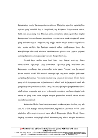 keterampilan sumber daya manusianya, sehingga diharapkan akan bisa menghasilkan
aparatur yang memiliki tingkat kompetensi yang kompetitif dengan sektor swasta.
Salah satu usaha yang bisa dilakukan untuk mengetahui adanya perbedaan tingkat
kemampuan, keterampilan dan pengetahuan pegawai, serta untuk memperoleh aparat
yang memiliki tingkat kompetitif yang tinggi, adalah dengan melakukan penilaian
atas semua perilaku dan kegiatan pegawai dalam melaksanakan tugas dan
kewajibannya sehari-hari. Penilaian terhadap semua perilaku dan kegiatan pegawai
dalam pekerjaannya merupakan perwujudan dari prestasi kerja.
Prestasi kerja adalah suatu hasil kerja yang dicapai seseorang dalam
melaksanakan tugas-tugas yang dibebankan kepadanya yang didasarkan atas
kecakapan, pengalaman dan kesungguhan serta waktu. Pegawai yang berprestasi
secara harafiah berarti telah berhasil mencapai apa yang telah menjadi garis besar
daripada pekerjaannya. Fenomena masalah yang terjadi di Kecamatan Medan Denai
yang terkait dengan prestasi kerja diantaranya adalah hasil kerja pegawai masih ada
yang mengalami penurunan di mana sering terjadinya pekerjaan yang terlambat untuk
diselesaikan, pencapaian atas target kerja masih mengalami hambatan, standar kerja
masih ada yang tidak sesuai dengan harapan, pemecahan masalah dalam bekerja
masih kurang optimal.
Kecamatan Medan Denai merupakan salah satu kantor pemerintahan yang ada
di Kota Medan. Sebagai kantor pemerintahan, kegiatan di Kecamatan Medan Denai
dijalankan oleh pegawai-pegawai yang ada di Kecamatan Medan Denai. Ruang
lingkup kecamatan melingkupi seluruh kelurahan yang ada di wilayah Kecamatan

pdfMachine - is a pdf writer that produces quality PDF files with ease!
Get yours now!
“Thank you very much! I can use Acrobat Distiller or the Acrobat PDFWriter but ISumaterayour
Universitas consider Utara
product a lot easier to use and much preferable to Adobe's" A.Sarras - USA

 