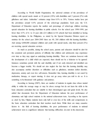 2
According to World Health Organization, the universal estimate of the prevalence of
children with special needs stands at 10 percent (10%) with disabilities and 2 percent (2%) with
giftedness and talent. Authorities’ estimates range from 0.5% to 30%. Various studies have put
the prevalence around 6-8% percent of the school-age population. Each year, the U.S.
Department of Education reports the number and percentage of school-age children receiving
special education for learning disabilities in public schools. For the school year 1998-1999, just
fewer than 4.5% of 6- to 21-year olds (2.8 million) in US schools had been identified as having
learning disabilities. In the Philippines, as stated by the Special Education Division report on
statistics for the school year 2004-2005 there are 40, 260 children with this learning disabilities.
And among 4,800,000 estimated children and youth with special needs, only three percent (3%)
are receiving special education services.
As much as possible, during the school years, parents and educators should be alert for
the consistent and persistent patterns of difficulty that children and adolescents may experience
over time as they may signal an underlying learning disability. There are variations however with
the development of a child which are expected, there should not be a behavior to be ignored.
Instances sometimes permit with the said disability and if not early detected and identified can
become a bigger trouble. We should not also neglect the fact that this learning disability may
also accompany another disorders or difficulties such as giftedness, attention deficit disorder,
depression, anxiety and even low self-esteem. Remember that, learning disability is not cured by
medication, therapy, or expert tutoring. It does not go away when you told to do so. It is
something to be threatened with guidance and patience.
According to Inciong (2007), there are number of students in regular class whose mental
ability is within the average range or may be above average but do not learn the skills in the
basic education curriculum that are suitable to their chronological ages and grade levels. He also
added that documents from the Department of Education indicate the poor performance of
elementary and high school students in the national achievement tests. According to the reports
as cited by him, Filipino students learn only half or even less of the skills and competencies in
the basic education curriculum that their teachers teach them. While there are many causative
factors in the field of learning disabilities, the poor performance of students in national
achievement tests is a significant indicator that learning difficulties do exist in the classrooms.
 