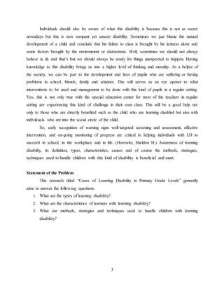 3
Individuals should also be aware of what this disability is because this is not as secret
nowadays but this is now rampant yet unseen disability. Sometimes we just blame the natural
development of a child and conclude that his failure to class is brought by his laziness alone and
some factors brought by the environment or distractions. Well, sometimes we should not always
believe in ifs and that’s but we should always be ready for things unexpected to happen. Having
knowledge to this disability brings us into a higher level of thinking and morality. As a helper of
the society, we can be part to the development and lives of pupils who are suffering or having
problems in school, friends, family and whatnot. This will serves as an eye opener to what
interventions to be used and management to be done with this kind of pupils in a regular setting.
Yes, this is not only true with the special education center for most of the teachers in regular
setting are experiencing this kind of challenge in their own class. This will be a good help not
only to those who are directly benefited such as the child who are learning disabled but also with
individuals who are into the social circle of the child.
So, early recognition of warning signs well-targeted screening and assessment, effective
intervention, and on-going monitoring of progress are critical to helping individuals with LD to
succeed in school, in the workplace and in life. (Horowitz, Sheldon H.) Awareness of learning
disability, its definition, types, characteristics, causes and of course the methods, strategies,
techniques used to handle children with this kind of disability is beneficial and must.
Statement of the Problem
This research titled “Cases of Learning Disability in Primary Grade Levels” generally
aims to answer the following questions.
1. What are the types of learning disability?
2. What are the characteristics of learners with learning disability?
3. What are methods, strategies and techniques used to handle children with learning
disability?
 
