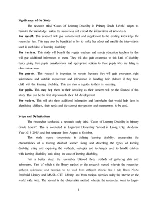 4
Significance of the Study
The research titled “Cases of Learning Disability in Primary Grade Levels” targets to
broaden the knowledge, widen the awareness and extend the intervention of individuals.
For myself. This research will give enhancement and supplement to the existing knowledge the
researcher has. This may also be beneficial to her to make her adopt and modify the interventions
used in each kind of learning disability.
For teachers. This study will benefit the regular teachers and special education teachers for this
will give additional information to them. They will also gain awareness to this kind of disability
hence giving their pupils considerations and appropriate actions to those pupils who are failing in
class instructions.
For parents. This research is important to parents because they will gain awareness, right
informations and suitable involvement and intervention in handling their children if they have
child with this learning disability. This can also be a guide to them in parenting.
For pupils. This may help them in their schooling as their concern will be the focused of this
study. This can be the first step towards their full development.
For readers. This will give them additional information and knowledge that would help them in
identifying children, their needs and the correct intervention and management to be used.
Scope and Delimitations
The researcher conducted a research study titled “Cases of Learning Disability in Primary
Grade Levels”. This is conducted in Lagui-Sail Elementary School in Laoag City, Academic
Year 2014-2015, and first semester from August to October.
This study merely concentrate in defining learning disability; enumerating the
characteristics of a learning disabled learner; listing and describing the types of learning
disability; citing and explaining the methods, strategies and techniques used to handle children
with learning disability and; citing the case of learning disability.
For a better study, the researcher followed three methods of gathering data and
information. First of which is the library method or the research method wherein the researcher
gathered references and materials to be used from different libraries like I-hub Ilocos Norte
Provincial Library and MMSU-CTE Library; and from various websites using the internet or the
world wide web. The second is the observation method wherein the researcher went to Lagui-
 