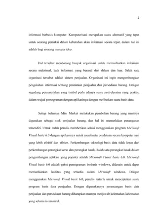 2
informasi berbasis komputer. Komputerisasi merupakan suatu alternatif yang tepat
untuk seorang pemakai dalam kebutuhan akan informasi secara tepat, dalam hal ini
adalah bagi seorang manajer toko.
Hal tersebut mendorong banyak organisasi untuk memanfaatkan informasi
secara maksimal, baik informasi yang berasal dari dalam dan luar. Salah satu
organisasi tersebut adalah sistem penjualan. Organisasi ini ingin mengembangkan
pengolahan informasi tentang pendataan penjualan dan persediaan barang. Dengan
segudang permasalahan yang timbul perlu adanya suatu penyelesaian yang praktis,
dalam wujud pemograman dengan aplikasinya dengan melibatkan suatu basis data.
Setiap bulannya Mini Market melakukan pembelian barang yang nantinya
digunakan sebagai stok penjualan barang, dan hal ini memerlukan penanganan
tersendiri. Untuk itulah penulis memberikan solusi menggunakan program Microsoft
Visual basic 6.0 dengan aplikasinya untuk membantu pendataan secara komputerisasi
yang lebih efektif dan efisien. Perkembangan teknologi basis data tidak lepas dari
perkembangan perangkat keras dan perangkat lunak. Salah satu perangkat lunak dalam
pengembangan aplikasi yang populer adalah Microsoft Visual basic 6.0. Microsoft
Visual basic 6.0 adalah paket pemograman berbasis windows, didesain untuk dapat
memanfaatkan fasilitas yang tersedia dalam Microsoft windows. Dengan
menggunakan Microsoft Visual basic 6.0, penulis tertarik untuk menciptakan suatu
program basis data penjualan. Dengan digunakannya perancangan basis data
penjualan dan persediaan barang diharapkan mampu menjawab kelemahan-kelemahan
yang selama ini muncul.
 