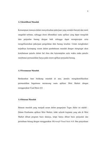 3
1.2 Identifikasi Masalah
Kemampuan manusia dalam menyelesaikan pekerjaan yang semakin banyak dan rumit
sangatlah terbatas, sehingga disini dibutuhkan suatu aplikasi yang dapat mengolah
data penjualan barang dengan baik sehingga dapat mempercepat serta
mengefisiensikan pekerjaan pengolahan data barang tersebut. Untuk menghindari
terjadinya kesimpang siuran dalam pembahasan masalah dengan mengingat akan
keterbatasan penulis dalam hal ilmu dan keterampilan serta waktu maka penulis
membatasi permasalahan hanya pada sistem aplikasi penjualan barang.
1.3 Perumusan Masalah
Berdasarkan latar belakang masalah di atas, penulis mengidentifikasikan
permasalahan bagaimana merancang suatu aplikasi Mini Market dengan
menggunakan Viual Basic 6.0.
1.4 Batasan Masalah
Batasan masalah yang menjadi acuan dalam pengerjaan Tugas Akhir ini adalah :
Dalam Pembuatan aplikasi Mini Market, tidak seluruh kegiatan yang ada di Mini
Market dibuat program basis datanya, tetapi hanya dibuat basis penjualan dan
persediaan barang dengan menggunakan Microsoft Visual basic 6.0. Dan penyediaan
 