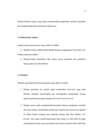 4
fasilitas-fasilitas lainnya yang dapat mempermudah pengelolaan transaksi penjualan
dan mempermudah dalam pembuatan laporannya.
1.5 Maksud dan Tujuan
Adapun maksud penyusunan Tugas Akhir ini adalah :
 Membuat Sistem Aplikasi Mini Market dengan menggunakan Visual Basic 6.0
Adapun tujuannya adalah :
 Mempermudah Pengolahan Data dalam sistem penjualan dan pembelian
barang pada suatu Mini Market.
1.6 Manfaat
Manfaat yang diperoleh dalam pengerjaan tugas akhir ini adalah:
1. Dengan penelitian ini, penulis dapat memberikan teori-teori yang telah
diterima sekaligus mematangkan dan meningkatkan pengetahuan tentang
aplikasi pembuatan program dengan Microsoft Visual basic 6.0.
2. Sebagai sarana untuk mempermudah penjualan barang, menghapus, merubah
data jenis barang, memberikah seluruh hasil laporan dari menu-menu aplikasi
ini dalam bentuk lampiran dari penjualan barang bagi Mini Market, user
friendly atau sangat mudah dioperasikan bagi setiap user oleh sebab itu dapat
meningkatkan kinerja suatu perusahaan atau instansi menjadi lebih efektif dan
 