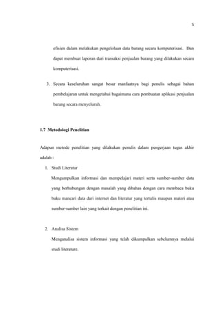 5
efisien dalam melakukan pengelolaan data barang secara komputerisasi. Dan
dapat membuat laporan dari transaksi penjualan barang yang dilakukan secara
komputerisasi.
3. Secara keseluruhan sangat besar manfaatnya bagi penulis sebagai bahan
pembelajaran untuk mengetahui bagaimana cara pembuatan aplikasi penjualan
barang secara menyeluruh.
1.7 Metodologi Penelitian
Adapun metode penelitian yang dilakukan penulis dalam pengerjaan tugas akhir
adalah :
1. Studi Literatur
Mengumpulkan informasi dan mempelajari materi serta sumber-sumber data
yang berhubungan dengan masalah yang dibahas dengan cara membaca buku
buku mancari data dari internet dan literatur yang tertulis maupun materi atau
sumber-sumber lain yang terkait dengan penelitian ini.
2. Analisa Sistem
Menganalisa sistem informasi yang telah dikumpulkan sebelumnya melalui
studi literature.
 