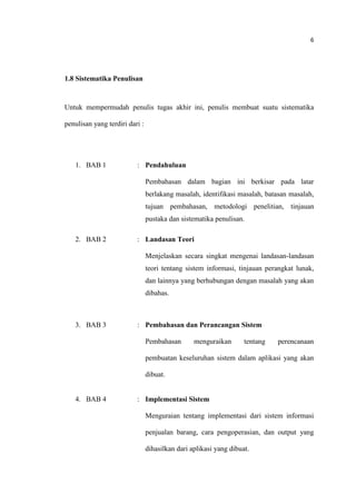 6
1.8 Sistematika Penulisan
Untuk mempermudah penulis tugas akhir ini, penulis membuat suatu sistematika
penulisan yang terdiri dari :
1. BAB 1 : Pendahuluan
Pembahasan dalam bagian ini berkisar pada latar
berlakang masalah, identifikasi masalah, batasan masalah,
tujuan pembahasan, metodologi penelitian, tinjauan
pustaka dan sistematika penulisan.
2. BAB 2 : Landasan Teori
Menjelaskan secara singkat mengenai landasan-landasan
teori tentang sistem informasi, tinjauan perangkat lunak,
dan lainnya yang berhubungan dengan masalah yang akan
dibahas.
3. BAB 3 : Pembahasan dan Perancangan Sistem
Pembahasan menguraikan tentang perencanaan
pembuatan keseluruhan sistem dalam aplikasi yang akan
dibuat.
4. BAB 4 : Implementasi Sistem
Menguraian tentang implementasi dari sistem informasi
penjualan barang, cara pengoperasian, dan output yang
dihasilkan dari aplikasi yang dibuat.
 
