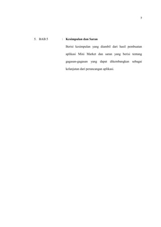 7
5. BAB 5 : Kesimpulan dan Saran
Berisi kesimpulan yang diambil dari hasil pembuatan
aplikasi Mini Market dan saran yang berisi tentang
gagasan-gagasan yang dapat dikembangkan sebagai
kelanjutan dari perancangan aplikasi.
 
