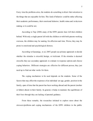2
Every time the problems arise, the students do something to divert their attention to
the things that are enjoyable for him. This kind of behavior could be rather affecting
their academic performance, their emotional behavior, health status and in decision
making or it could be not.
According to Yap (2008, many of the OFW parents have left their children
behind. With only a single parent left with the children or with both parents working
overseas, the children may be wanting for affection and time. Worse, they may be
prone to emotional and psychological distress.
According to Gazzaniga, et. al, 2007,people use primary appraisals to decide
whether the stimulus is stressful, benign, or irrelevant. If the stimulus is deemed
stressful, they use secondary appraisals to evaluate to response options and choose
coping behaviors. Different strategies are effective for different person, they just
need up to find out what works for them.
The coping mechanism to be used depends on the students. Some of the
factors that may affect the responses of an individual are age, gender, position in the
family, span of time that the parent has been working abroad and the parent (mother
or father) absent in their family. In general, it helps to maintain the equilibrium of
their lives through they are lacking of parental guidance.
From these remarks, the researches initiated to explore more about the
stressors/problems and coping mechanisms of the OFW children in the public
 