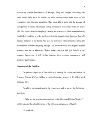 3
elementary schools West District of Batangas. They also thought that having this
topic would help them in coping up with stress/problem since most of the
researchers have the same condition. They were able to cope with the absence of
their parents by means of different coping mechanism even if they were not aware
of it. The researchersalso thought of knowing their awareness of the students having
this kind of condition in order for them to help the students in the future as they will
become a teacher in the future. And also the awareness of the institution about the
problem that students are going through. The formulation of new progress for the
students who has an Overseas Filipino worker parent/s will give benefit to the
students themselves. It will further improve their problem management and
academic performance.
Statement of the Problem
The primary objective of this study is to identify the coping mechanism of
Overseas Filipino Worker children in public elementary schools in West District of
Batangas City.
To achieve the desired results, the researchers seek to answer the following
questions:
1. What are the problems encountered by the Overseas Filipino Workers’
children inside the school in terms of the following dimensions of health:
1.1. academic
 