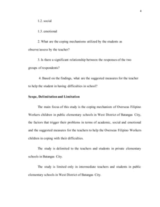 4
1.2. social
1.3. emotional
2. What are the coping mechanisms utilized by the students as
observe/assess by the teacher?
3. Is there a significant relationship between the responses of the two
groups of respondents?
4. Based on the findings, what are the suggested measures for the teacher
to help the student in having difficulties in school?
Scope, Delimitationand Limitation
The main focus of this study is the coping mechanism of Overseas Filipino
Workers children in public elementary schools in West District of Batangas City,
the factors that trigger their problems in terms of academic, social and emotional
and the suggested measures for the teachers to help the Overseas Filipino Workers
children in coping with their difficulties.
The study is delimited to the teachers and students in private elementary
schools in Batangas City.
The study is limited only in intermediate teachers and students in public
elementary schools in West District of Batangas City.
 