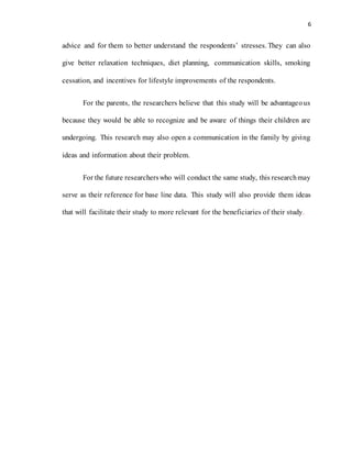 6
advice and for them to better understand the respondents’ stresses. They can also
give better relaxation techniques, diet planning, communication skills, smoking
cessation, and incentives for lifestyle improvements of the respondents.
For the parents, the researchers believe that this study will be advantageous
because they would be able to recognize and be aware of things their children are
undergoing. This research may also open a communication in the family by giving
ideas and information about their problem.
For the future researcherswho will conduct the same study, this researchmay
serve as their reference for base line data. This study will also provide them ideas
that will facilitate their study to more relevant for the beneficiaries of their study.
 