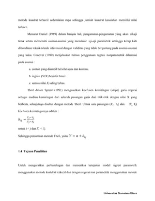 metode kuadrat terkecil sedemikian rupa sehingga jumlah kuadrat kesalahan memiliki nilai
terkecil.
Menurut Daniel (1989) dalam banyak hal, pengamatan-pengamatan yang akan dikaji
tidak selalu memenuhi asumsi-asumsi yang mendasari uji-uji parametrik sehingga kerap kali
dibutuhkan teknik-teknik inferensial dengan validitas yang tidak bergantung pada asumsi-asumsi
yang kaku. Conover (1980) menjelaskan bahwa penggunaan regresi nonparametrik dilandasi
pada asumsi :
a. contoh yang diambil bersifat acak dan kontinu.
b. regresi (YIX) bersifat linier.
c. semua nilai Xi saling bebas.
Theil dalam Sprent (1991) mengusulkan koefisien kemiringan (slope) garis regresi
sebagai median kemiringan dari seluruh pasangan garis dari titik-titik dengan nilai X yang
berbeda, selanjutnya disebut dengan metode Theil. Untuk satu pasangan (X1, Y1) dan (Xj, Yj)
koefisien kemiringannya adalah :
untuk i < j dan Xi < Xj
Sehingga persamaan metode Theil, yaitu
1.4 Tujuan Penelitian
Untuk menguraikan perbandingan dan memeriksa ketepatan model regresi parametrik
menggunakan metode kuatdrat terkecil dan dengan regresi non parametrik menggunakan metode
Universitas Sumatera Utara
 