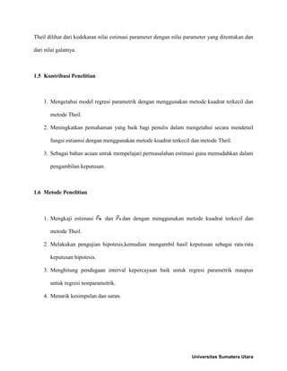 Theil dilihat dari kedekatan nilai estimasi parameter dengan nilai parameter yang ditentukan dan
dari nilai galatnya.
1.5 Kontribusi Penelitian
1. Mengetahui model regresi parametrik dengan menggunakan metode kuadrat terkecil dan
metode Theil.
2. Meningkatkan pemahaman yang baik bagi penulis dalam mengetahui secara mendetail
fungsi estiamsi dengan menggunakan metode kuadrat terkecil dan metode Theil.
3. Sebagai bahan acuan untuk mempelajari permasalahan estimasi guna memudahkan dalam
pengambilan keputusan.
1.6 Metode Penelitian
1. Mengkaji estimasi dan dan dengan menggunakan metode kuadrat terkecil dan
metode Theil.
2. Melakukan pengujian hipotesis,kemudian mengambil hasil keputusan sebagai rata-rata
keputusan hipotesis.
3. Menghitung pendugaan interval kepercayaan baik untuk regresi parametrik maupun
untuk regresi nonparametrik.
4. Menarik kesimpulan dan saran.
Universitas Sumatera Utara
 