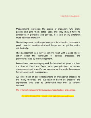 THE SYSTEM OF MANAGEMENT-2
Management represents the group of managers who make
polices and gets them acted upon and they should have no
differences in principles and policies. In a case of any difference
must be solved mutually.
The management requires persons good in education, experience,
good character, creative mind and the person can get destination
satisfactorily.
The management is a way to achieve result with a good line of
action under the framework of policies, processes, and
procedures used by the management.
People have been managing work for hundreds of years but from
the time of Fayol and Taylor, who gave principles to modern
management and scientific management which made the cause of
further progress in management.
We owe much of our understanding of managerial practices to
the many theorists, and businessmen based on practices and
experiences who tried to understand how best to conduct
business.
The system of management moves around social actions and policies.
<THE SYSTEM OF ACCOUNTING < VOLUME 1< SYED AQEEL RAZA<aqeelraza@live.com>
 