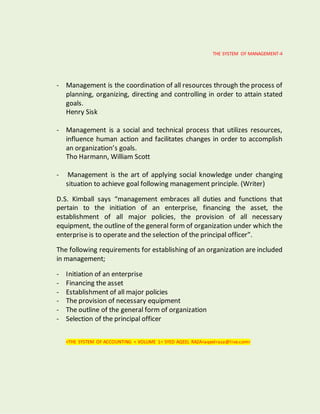 THE SYSTEM OF MANAGEMENT-4
- Management is the coordination of all resources through the process of
planning, organizing, directing and controlling in order to attain stated
goals.
Henry Sisk
- Management is a social and technical process that utilizes resources,
influence human action and facilitates changes in order to accomplish
an organization’s goals.
Tho Harmann, William Scott
- Management is the art of applying social knowledge under changing
situation to achieve goal following management principle. (Writer)
D.S. Kimball says “management embraces all duties and functions that
pertain to the initiation of an enterprise, financing the asset, the
establishment of all major policies, the provision of all necessary
equipment, the outline of the general form of organization under which the
enterprise is to operate and the selection of the principal officer”.
The following requirements for establishing of an organization are included
in management;
- Initiation of an enterprise
- Financing the asset
- Establishment of all major policies
- The provision of necessary equipment
- The outline of the general form of organization
- Selection of the principal officer
<THE SYSTEM OF ACCOUNTING < VOLUME 1< SYED AQEEL RAZA<aqeelraza@live.com>
 