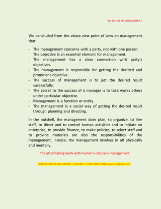 THE SYSTEM OF MANAGEMENT-5
We concluded from the above view point of view on management
that
- The management concerns with a party, not with one person.
The objective is an essential element for management.
- The management has a close connection with party’s
objectives.
- The management is responsible for getting the decided and
prominent objective.
- The success of management is to get the desired result
successfully.
- The secret to the success of a manager is to take works others
under particular objective.
- Management is a function or entity.
- The management is a social way of getting the desired result
through planning and directing.
In the nutshell, the management does plan, to organize, to hire
staff, to direct and to control human activities and to initiate an
enterprise, to provide finance, to make policies, to select staff and
to provide materials are also the responsibilities of the
management. Hence, the management involves in all physically
and mentally.
The art of taking work with human’s nature is management.
<THE SYSTEM OF ACCOUNTING < VOLUME 1< SYED AQEEL RAZA<aqeelraza@live.com>
 