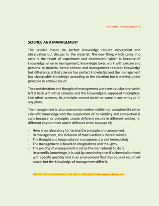 THE SYSTEM OF MANAGEMENT-6
SCIENCE AND MANAGEMENT
The science bases on perfect knowledge require experiment and
observation but discuss to the material. The new thing which come into
exist is the result of experiment and observation which is because of
knowledge when in management, knowledge takes work with person and
persons to material hence science and management requires knowledge
but difference is that science has perfect knowledge and the management
has changeable knowledge according to the situation but is moving under
principle to achieve result.
The consideration and thought of management were not satisfactory which
left it back with other sciences and this knowledge is supposed incomplete.
Like other sciences, its principles cannot match or same in any entity or in
any place.
The management is also science but neither visible nor complete like other
scientific knowledge and the supposition of its visibility and completion is
zero because its principles create different results in different entities, in
different environment and in different times because of;
- Here is no laboratory for testing the principle of management.
- In management, the inclusion of man’s action is therein widely.
- The thought and imagination in management are of immediately.
- The management is based on imaginations and thoughts.
- The existing of management is old as the man intends to do it.
- In scientific knowledge, it is said by convincing that if a chemical is mixed
with specific quantity and in an environment that the required result will
obtain but the knowledge of management differ it.
<THE SYSTEM OF ACCOUNTING < VOLUME 1< SYED AQEEL RAZA<aqeelraza@live.com>
 