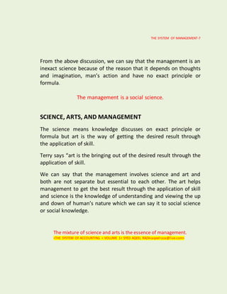 THE SYSTEM OF MANAGEMENT-7
From the above discussion, we can say that the management is an
inexact science because of the reason that it depends on thoughts
and imagination, man’s action and have no exact principle or
formula.
The management is a social science.
SCIENCE, ARTS, AND MANAGEMENT
The science means knowledge discusses on exact principle or
formula but art is the way of getting the desired result through
the application of skill.
Terry says “art is the bringing out of the desired result through the
application of skill.
We can say that the management involves science and art and
both are not separate but essential to each other. The art helps
management to get the best result through the application of skill
and science is the knowledge of understanding and viewing the up
and down of human’s nature which we can say it to social science
or social knowledge.
The mixture of science and arts is the essence of management.
<THE SYSTEM OF ACCOUNTING < VOLUME 1< SYED AQEEL RAZA<aqeelraza@live.com>
 