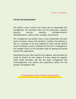 THE SYSTEM OF MANAGEMENT-8
POLITICS AND MANAGEMENT
The politics is also a science but inexact and an organization like
management has principles which are the democracy, equality,
diversity, security, creativity, self-determination,
interdependence, justice, peace, ecology, and economy.
The management and politics have a close relationship and both
work on human’s nature and mentality. In politics, the politician is
like as a manager of his area assigned to work and get desired
result according to party’s mandate and like this in management,
the manager works on the principles made for getting the desired
result of the organization.
Everything has two sides; positive and negative, and principles are
made for positive for the welfare of human being but negative
works above principles and like this good management and
mismanagement, true politics and hypocritical politics are the
positive and negative sides.
The leadership is the part of politics and management.
<THE SYSTEM OF ACCOUNTING < VOLUME 1< SYED AQEEL RAZA<aqeelraza@live.com>
 