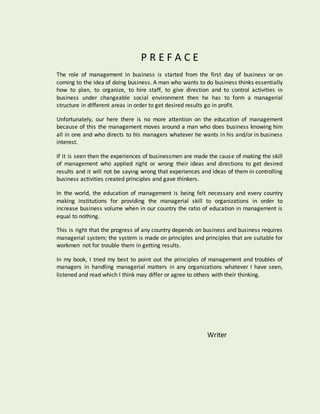 P R E F A C E
The role of management in business is started from the first day of business or on
coming to the idea of doing business. A man who wants to do business thinks essentially
how to plan, to organize, to hire staff, to give direction and to control activities in
business under changeable social environment then he has to form a managerial
structure in different areas in order to get desired results go in profit.
Unfortunately, our here there is no more attention on the education of management
because of this the management moves around a man who does business knowing him
all in one and who directs to his managers whatever he wants in his and/or in business
interest.
If it is seen then the experiences of businessmen are made the cause of making the skill
of management who applied right or wrong their ideas and directions to get desired
results and it will not be saying wrong that experiences and ideas of them in controlling
business activities created principles and gave thinkers.
In the world, the education of management is being felt necessary and every country
making institutions for providing the managerial skill to organizations in order to
increase business volume when in our country the ratio of education in management is
equal to nothing.
This is right that the progress of any country depends on business and business requires
managerial system; the system is made on principles and principles that are suitable for
workmen not for trouble them in getting results.
In my book, I tried my best to point out the principles of management and troubles of
managers in handling managerial matters in any organizations whatever I have seen,
listened and read which I think may differ or agree to others with their thinking.
Writer
 