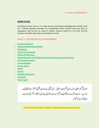 THE SYSTEM OF MANAGEMENT-11
HENRI FAYOL
According to Henri Fayol in his book General and Industrial Management (1916), there
are fourteen general principles for management which provide necessary base to
managerial skill and are as useful in today’s practical world as in his time and the
fourteen principles that Fayol concentrated on were;
FAYOL’S 14 PRINCIPLES OF MANAGEMENT
 Divisionof Work
 Authority &Responsibility
 Discipline
 Unity of Command
 Unity of Direction
 Subordinationof individual interests tothe general interest
 Fair Remuneration
 Centralization
 Scalar chain
 Order
 Equity
 Stability of tenure
 Intuition
 Team Sprit
<THE SYSTEM OF ACCOUNTING < VOLUME 1< SYED AQEEL RAZA<aqeelraza@live.com>
 