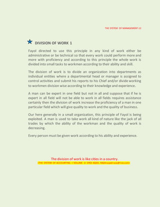 THE SYSTEM OF MANAGEMENT-12
DIVISION OF WORK 1
Fayol directed to use this principle in any kind of work either be
administrative or be technical so that every work could perform more and
more with proficiency and according to this principle the whole work is
divided into small tasks to workmen according to their ability and skill.
The division of work is to divide an organization into departments as
individual entities where a departmental head or manager is assigned to
control activities and submit his reports to his Chief and/or divide working
to workmen division wise according to their knowledge and experience.
A man can be expert in one field but not in all and suppose that if he is
expert in all field will not be able to work in all fields requires assistance
certainly then the division of work increase the proficiency of a man in one
particular field which will give quality to work and the quality of business.
Our here generally in a small organization, this principle of Fayol is being
exploited. A man is used to take work all kind of nature like the jack of all
trades by which the ability of the workman and the quality of work is
decreasing.
Every person must be given work according to his ability and experience.
The division of work is like cities in a country.
<THE SYSTEM OF ACCOUNTING < VOLUME 1< SYED AQEEL RAZA<aqeelraza@live.com>
 