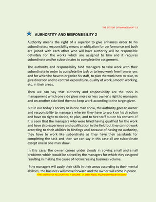 THE SYSTEM OF MANAGEMENT-13
AURHORTITY AND RESPONSIBILITY 2
Authority means the right of a superior to give enhances order to his
subordinates; responsibility means an obligation for performance and both
are joined with each other who will have authority will be responsible
definitely for the works which are assigned to him and it requires
subordinate and/or subordinates to complete the assignment.
The authority and responsibility bind managers to take work with their
subordinate in order to complete the task or to keep work free from errors
and for which he haveto organizehis staff, to plan the work how to take, to
give direction and to control expenditure, quality of work, smooth working,
etc. in their areas.
Then we can say that authority and responsibility are the tools in
management which one side gives more or less owner’s right to managers
and on another side bind them to keep work according to the target given.
But in our today’s society or in one man show, the authority goes to owner
and responsibility to managers wherein they have to work on his direction
and have no right to decide, to plan, and to hire staff but on his consent. If
it is seen that the managers who were hired having qualified for the work
and have also experience and qualification in the field but they cannot work
according to their abilities in bindings and because of having no authority,
they have to work like subordinate as they have their assistants for
completing the task and then we can say in this case all are subordinate
except one in one man show.
In this case, the owner comes under clouds in solving small and small
problems which would be solved by the managers for which they assigned
resulting in making the cause of not increasing business volume.
If the managers will apply their skills in their areas according to their mental
abilities, the business will move forward and the owner will come in peace.
<THE SYSTEM OF ACCOUNTING < VOLUME 1< SYED AQEEL RAZA<aqeelraza@live.com>
 