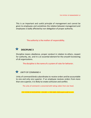 THE SYSTEM OF MANAGEMENT-14
This is an important and useful principle of management and cannot be
given to employees and sometimes the relation between management and
employees is badly affected by non-delegation of proper authority.
The authority is the mother of responsibility.
DISCIPLINE 3
Discipline means obedience, proper conduct in relation to others, respect
for authority, etc. and it is an essential element for the smooth functioning
of all organizations.
The discipline is the name of a system of rules for behavior.
UNITY OF COMMAND 4
Unity of command binds subordinates to receive orders and be accountable
to one and only one superior. If an employee receives orders from more
than one superior, it is likely to create confusion and conflict.
The unity of command is concerned with taking orders from one head.
<THE SYSTEM OF ACCOUNTING < VOLUME 1< SYED AQEEL RAZA<aqeelraza@live.com>
 