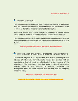 THE SYSTEM OF MANAGEMENT-15
UNITY OF DIRECTION 5
The unity of direction states one head one plan means that all employees
have the same objective must be directed towards the achievement of the
common goal and thus must have one head and one plan.
All activities should be put under one group, there should be one plan of
action for them, and they should be under the control of one manager.
The unity of direction is concerned with the direction to the efforts of the
employee of one division towards the achievement of the objectives of that
division.
The unity in direction retards the way of mismanagement.
SUBORDINATION OF INDIVIDUAL INTEREST TO MUTUAL INTEREST 6
The interests of goals of the organization must prevail over the personal
interests of individuals. Any individual’s interest that conflicts with an
organizational interest must be subordinated to the interests of the
organization. The organization must find ways to reconcile the tension
between individual and organizational interests. Therefore, the
management must put aside personal consideration and put company
objectives firstly.
The common interest is the way of success.
<THE SYSTEM OF ACCOUNTING < VOLUME 1< SYED AQEEL RAZA<aqeelraza@live.com>
 