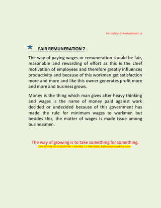 THE SYSTEM OF MANAGEMENT-16
FAIR REMUNERATION 7
The way of paying wages or remuneration should be fair,
reasonable and rewarding of effort as this is the chief
motivation of employees and therefore greatly influences
productivity and because of this workmen get satisfaction
more and more and like this owner generates profit more
and more and business grows.
Money is the thing which man gives after heavy thinking
and wages is the name of money paid against work
decided or undecided because of this government has
made the rule for minimum wages to workmen but
besides this, the matter of wages is made issue among
businessmen.
The way of growing is to take something for something.
<THE SYSTEM OF ACCOUNTING < VOLUME 1< SYED AQEEL RAZA<aqeelraza@live.com>
 