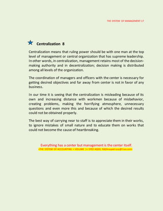 THE SYSTEM OF MANAGEMENT-17
Centralization 8
Centralization means that ruling power should be with one man at the top
level of management or central organization that has supreme leadership.
In other words, in centralization, management retains most of the decision-
making authority and in decentralization; decision making is distributed
among all levels of the organization.
The coordination of managers and officers with the center is necessary for
getting desired objectives and far away from center is not in favor of any
business.
In our time it is seeing that the centralization is misleading because of its
own and increasing distance with workmen because of misbehavior,
creating problems, making the horrifying atmosphere, unnecessary
questions and even more this and because of which the desired results
could not be obtained properly.
The best way of carrying near to staff is to appreciate them in their works,
to ignore mistakes of small nature and to educate them on works that
could not become the cause of heartbreaking.
Everything has a center but management is the center itself.
<THE SYSTEM OF ACCOUNTING < VOLUME 1< SYED AQEEL RAZA<aqeelraza@live.com>
 