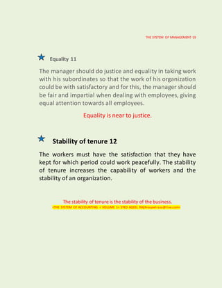 THE SYSTEM OF MANAGEMENT-19
Equality 11
The manager should do justice and equality in taking work
with his subordinates so that the work of his organization
could be with satisfactory and for this, the manager should
be fair and impartial when dealing with employees, giving
equal attention towards all employees.
Equality is near to justice.
Stability of tenure 12
The workers must have the satisfaction that they have
kept for which period could work peacefully. The stability
of tenure increases the capability of workers and the
stability of an organization.
The stability of tenure is the stability of the business.
<THE SYSTEM OF ACCOUNTING < VOLUME 1< SYED AQEEL RAZA<aqeelraza@live.com>
 