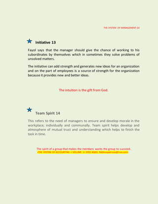 THE SYSTEM OF MANAGEMENT-20
Initiative 13
Fayol says that the manager should give the chance of working to his
subordinates by themselves which in sometimes they solve problems of
unsolved matters.
The initiative can add strength and generates new ideas for an organization
and on the part of employees is a source of strength for the organization
because it provides new and better ideas.
The intuition is the gift from God.
Team Spirit 14
This refers to the need of managers to ensure and develop morale in the
workplace; individually and communally. Team spirit helps develop and
atmosphere of mutual trust and understanding which helps to finish the
task in time.
The spirit of a group that makes the members wants the group to succeed.
<THE SYSTEM OF ACCOUNTING < VOLUME 1< SYED AQEEL RAZA<aqeelraza@live.com>
 