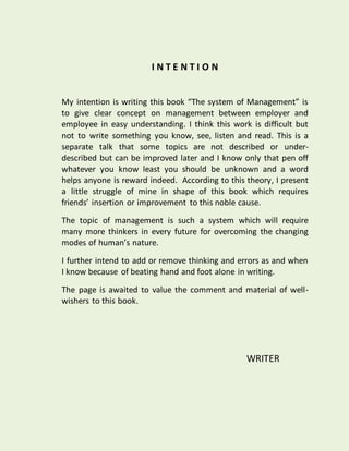 I N T E N T I O N
My intention is writing this book “The system of Management” is
to give clear concept on management between employer and
employee in easy understanding. I think this work is difficult but
not to write something you know, see, listen and read. This is a
separate talk that some topics are not described or under-
described but can be improved later and I know only that pen off
whatever you know least you should be unknown and a word
helps anyone is reward indeed. According to this theory, I present
a little struggle of mine in shape of this book which requires
friends’ insertion or improvement to this noble cause.
The topic of management is such a system which will require
many more thinkers in every future for overcoming the changing
modes of human’s nature.
I further intend to add or remove thinking and errors as and when
I know because of beating hand and foot alone in writing.
The page is awaited to value the comment and material of well-
wishers to this book.
WRITER
 