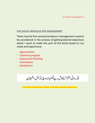 THE SYSTEM OF MANAGEMENT-21
FIVE SOCIAL PRINCIPLES FOR MANAGEMENT
There may be five social principles in management need to
be considered in the process of getting desired objectives
which I want to make the part of this book based on my
study and experience;
- Appreciation
- Common progress
- Impersonal thinking
- Humiliation
- Satisfaction
<THE SYSTEM OF ACCOUNTING < VOLUME 1< SYED AQEEL RAZA<aqeelraza@live.com>
 