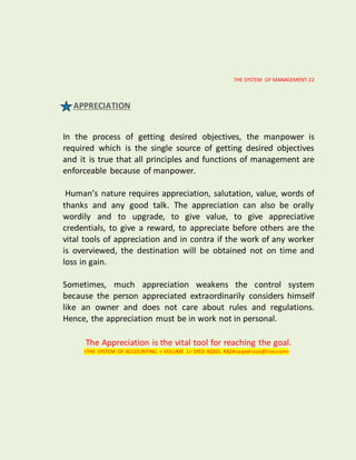 THE SYSTEM OF MANAGEMENT-22
APPRECIATION
In the process of getting desired objectives, the manpower is
required which is the single source of getting desired objectives
and it is true that all principles and functions of management are
enforceable because of manpower.
Human’s nature requires appreciation, salutation, value, words of
thanks and any good talk. The appreciation can also be orally
wordily and to upgrade, to give value, to give appreciative
credentials, to give a reward, to appreciate before others are the
vital tools of appreciation and in contra if the work of any worker
is overviewed, the destination will be obtained not on time and
loss in gain.
Sometimes, much appreciation weakens the control system
because the person appreciated extraordinarily considers himself
like an owner and does not care about rules and regulations.
Hence, the appreciation must be in work not in personal.
The Appreciation is the vital tool for reaching the goal.
<THE SYSTEM OF ACCOUNTING < VOLUME 1< SYED AQEEL RAZA<aqeelraza@live.com>
 