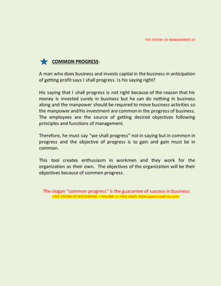 THE SYSTEM OF MANAGEMENT-23
COMMON PROGRESS:
A man who does business and invests capital in the business in anticipation
of getting profit says I shall progress. Is his saying right?
His saying that I shall progress is not right because of the reason that his
money is invested surely in business but he can do nothing in business
along and the manpower should be required to move business activities so
the manpower and his investment are common in the progress of business.
The employees are the source of getting desired objectives following
principles and functions of management.
Therefore, he must say “we shall progress” not in saying but in common in
progress and the objective of progress is to gain and gain must be in
common.
This tool creates enthusiasm in workmen and they work for the
organization as their own. The objectives of the organization will be their
objectives because of common progress.
The slogan “common progress” is the guarantee of success in business.
<THE SYSTEM OF ACCOUNTING < VOLUME 1< SYED AQEEL RAZA<aqeelraza@live.com>
 