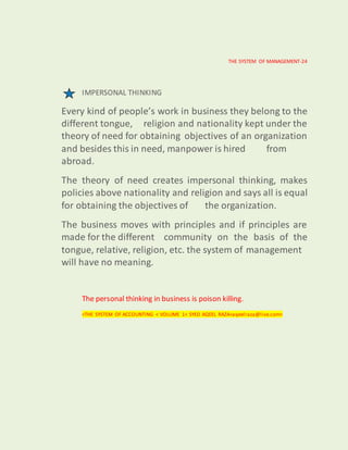 THE SYSTEM OF MANAGEMENT-24
IMPERSONAL THINKING
Every kind of people’s work in business they belong to the
different tongue, religion and nationality kept under the
theory of need for obtaining objectives of an organization
and besides this in need, manpower is hired from
abroad.
The theory of need creates impersonal thinking, makes
policies above nationality and religion and says all is equal
for obtaining the objectives of the organization.
The business moves with principles and if principles are
made for the different community on the basis of the
tongue, relative, religion, etc. the system of management
will have no meaning.
The personal thinking in business is poison killing.
<THE SYSTEM OF ACCOUNTING < VOLUME 1< SYED AQEEL RAZA<aqeelraza@live.com>
 