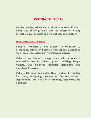 WRITING IN FOCUS
The knowledge, education, work experience in different
fields and thinking mind are the cause of writing
something over subjects below creatively and skillfully.
THE SYSTEM OF ACCOUNTING
Volume I consists of five chapters; introduction to
accounting, affects on business transactions, accounting
cycle, accounts making and question and answer.
Volume II consists of six chapters named; the mode of
transaction and its drivers, journal making, ledger
making, trial balances, financial statements and
questions & answers.
Volume III is in writing and written chapters; Accounting
for Debt, Budgeting, Accounting for employment,
Depreciation, the basis of accounting, accounting for
purchases,
 