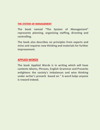 THE SYSTEM OF MANAGEMENT
The book named “The System of Management”
represents planning, organizing staffing, directing and
controlling.
The book also describes on principles from experts and
mine and requires new thinking and materials for further
improvement.
APPLIED WORDS
The book Applied Words is in writing which will have
contents Idioms, Phrases, English Grammar and Proverbs
enlightens the society's imbalances and wise thinking
under writer's proverb based on " A word helps anyone
is reward indeed.
 