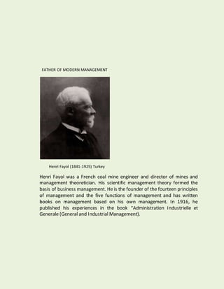 FATHER OF MODERN MANAGEMENT
Henri Fayol (1841-1925) Turkey
Henri Fayol was a French coal mine engineer and director of mines and
management theoretician. His scientific management theory formed the
basis of business management. He is the founder of the fourteen principles
of management and the five functions of management and has written
books on management based on his own management. In 1916, he
published his experiences in the book “Administration Industrielle et
Generale (General and Industrial Management).
 