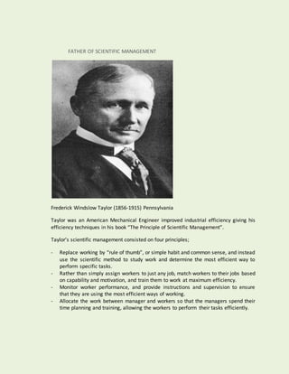 FATHER OF SCIENTIFIC MANAGEMENT
Frederick Windslow Taylor (1856-1915) Pennsylvania
Taylor was an American Mechanical Engineer improved industrial efficiency giving his
efficiency techniques in his book “The Principle of Scientific Management”.
Taylor’s scientific management consisted on four principles;
- Replace working by “rule of thumb”, or simple habit and common sense, and instead
use the scientific method to study work and determine the most efficient way to
perform specific tasks.
- Rather than simply assign workers to just any job, match workers to their jobs based
on capability and motivation, and train them to work at maximum efficiency.
- Monitor worker performance, and provide instructions and supervision to ensure
that they are using the most efficient ways of working.
- Allocate the work between manager and workers so that the managers spend their
time planning and training, allowing the workers to perform their tasks efficiently.
 