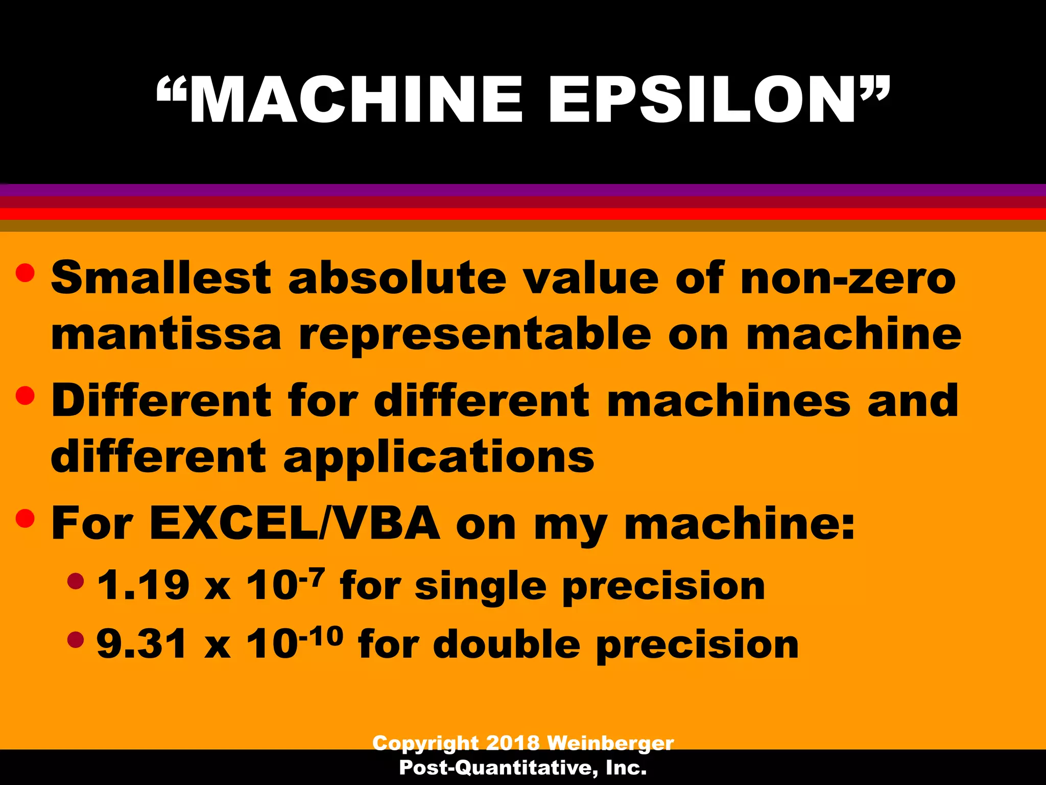 “MACHINE EPSILON”
• Smallest absolute value of non-zero
mantissa representable on machine
• Different for different machines and
different applications
• For EXCEL/VBA on my machine:
•1.19 x 10-7 for single precision
•9.31 x 10-10 for double precision
Copyright 2018 Weinberger
Post-Quantitative, Inc.
 