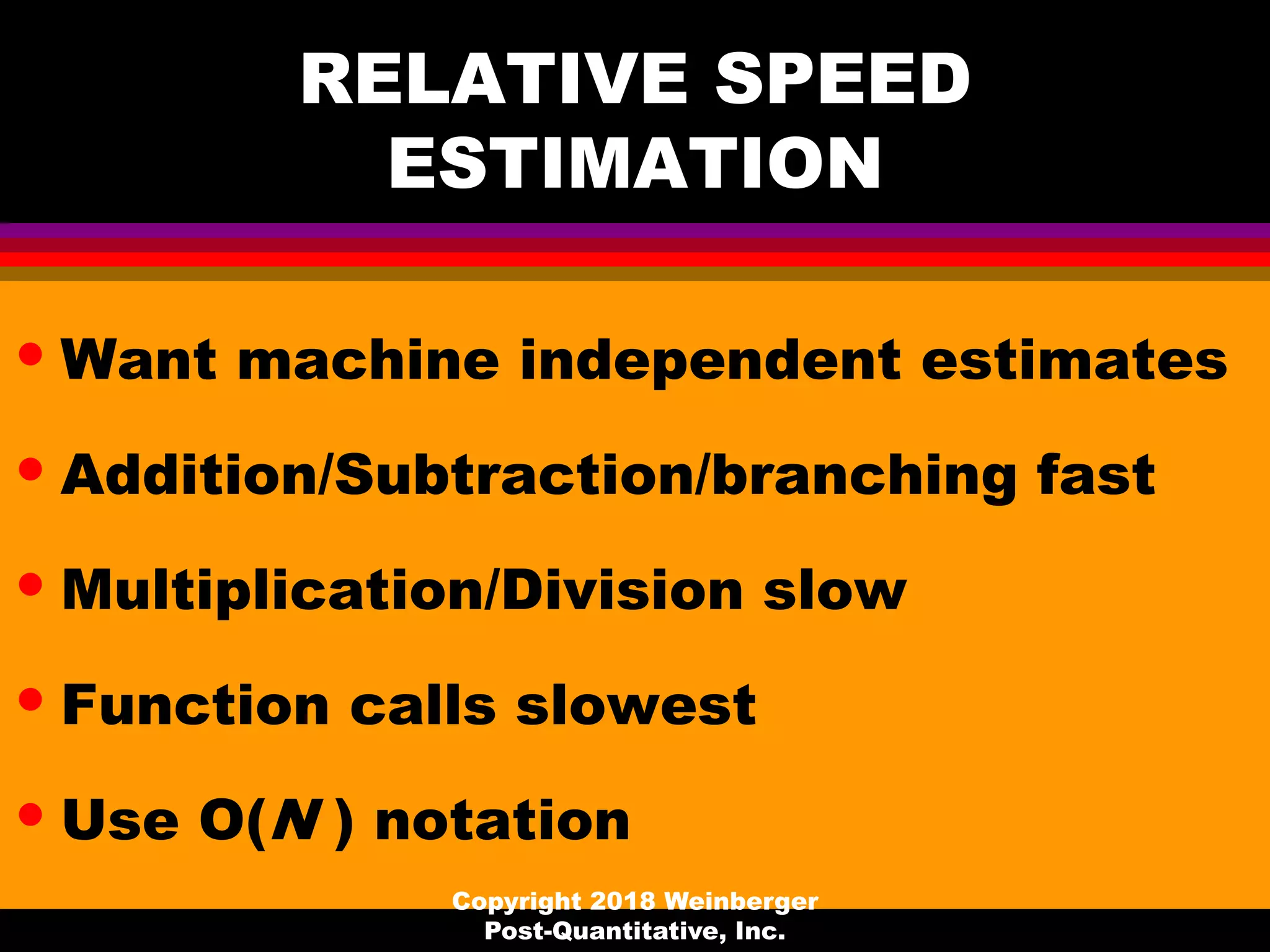 RELATIVE SPEED
ESTIMATION
• Want machine independent estimates
• Addition/Subtraction/branching fast
• Multiplication/Division slow
• Function calls slowest
• Use O(N ) notation
Copyright 2018 Weinberger
Post-Quantitative, Inc.
 