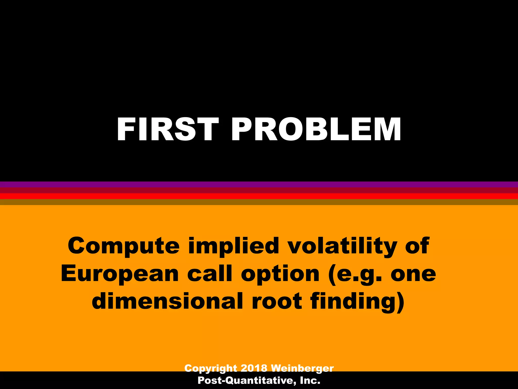 FIRST PROBLEM
Compute implied volatility of
European call option (e.g. one
dimensional root finding)
Copyright 2018 Weinberger
Post-Quantitative, Inc.
 