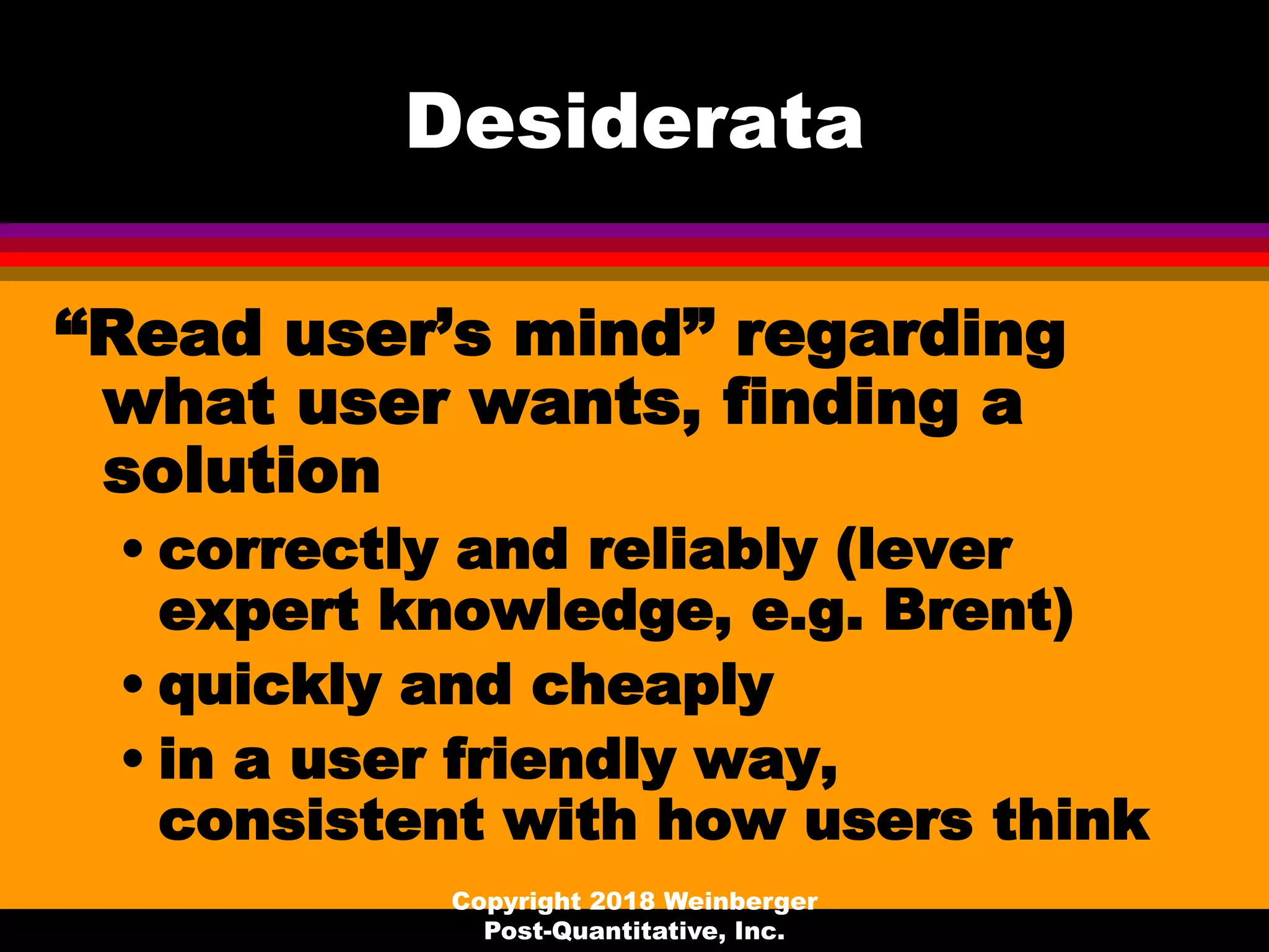 Desiderata
“Read user’s mind” regarding
what user wants, finding a
solution
• correctly and reliably (lever
expert knowledge, e.g. Brent)
• quickly and cheaply
• in a user friendly way,
consistent with how users think
Copyright 2018 Weinberger
Post-Quantitative, Inc.
 